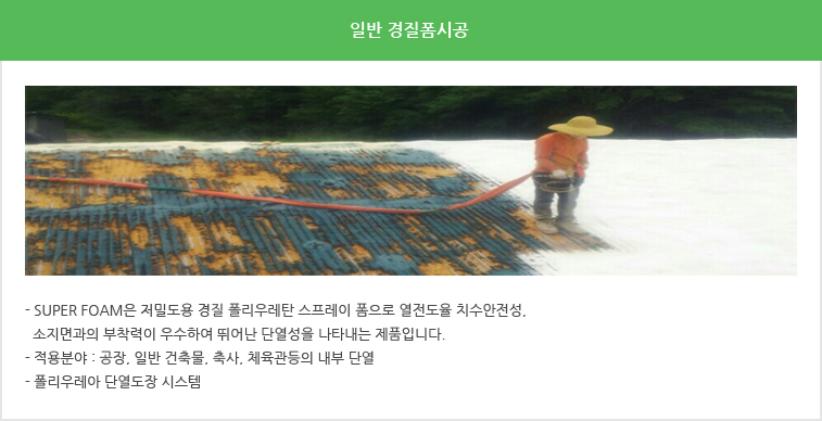 일반경질폼 시공 - Super foam은 저밀도용 경질 폴리우레탄 스프레이 폼으로 열전도율 치수안전성, 소지면과의 부착력이 우수하여 뛰어난 단열성을 나타내는 제품입니다, 적용분야 : 공장, 일반 건축물, 축사, 체육관등의 내부 단열, 폴리우레아 단열도장 시스템